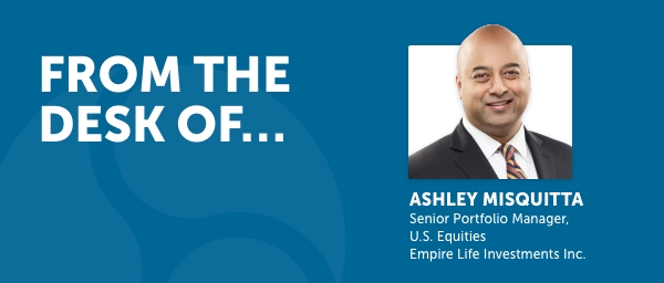 From the desk of Ashley Misquitta, Senior Portfolio Manager, U.S. Equities, Empire Life Investments Inc.